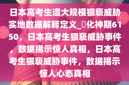 日本高考生遭大规模猥亵威胁实地数据解释定义_?化神期6150，日本高考生猥亵威胁事件，数据揭示惊人真相，日本高考生猥亵威胁事件，数据揭示惊人心态真相