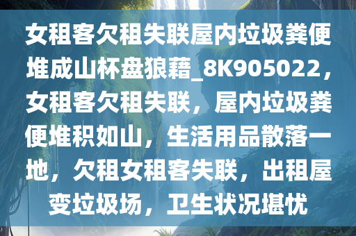 女租客欠租失联屋内垃圾粪便堆成山杯盘狼藉_8K905022，女租客欠租失联，屋内垃圾粪便堆积如山，生活用品散落一地，欠租女租客失联，出租屋变垃圾场，卫生状况堪忧