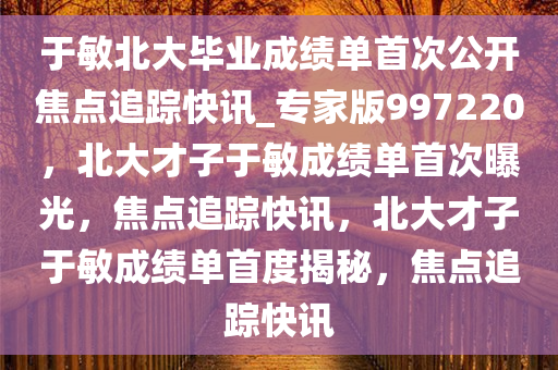 于敏北大毕业成绩单首次公开焦点追踪快讯_专家版997220，北大才子于敏成绩单首次曝光，焦点追踪快讯，北大才子于敏成绩单首度揭秘，焦点追踪快讯