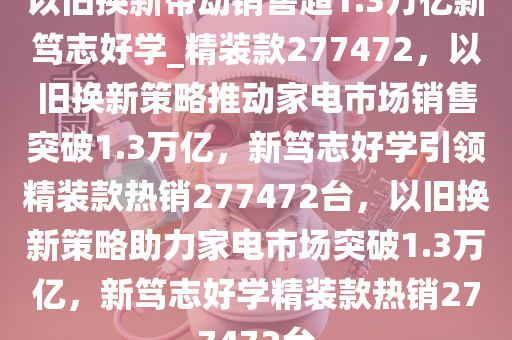 以旧换新带动销售超1.3万亿新笃志好学_精装款277472，以旧换新策略推动家电市场销售突破1.3万亿，新笃志好学引领精装款热销277472台，以旧换新策略助力家电市场突破1.3万亿，新笃志好学精装款热销277472台