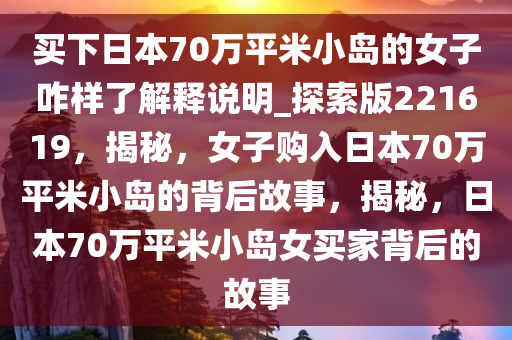 买下日本70万平米小岛的女子咋样了解释说明_探索版221619，揭秘，女子购入日本70万平米小岛的背后故事，揭秘，日本70万平米小岛女买家背后的故事