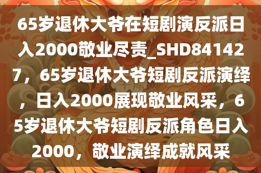 65岁退休大爷在短剧演反派日入2000敬业尽责_SHD841427，65岁退休大爷短剧反派演绎，日入2000展现敬业风采，65岁退休大爷短剧反派角色日入2000，敬业演绎成就风采