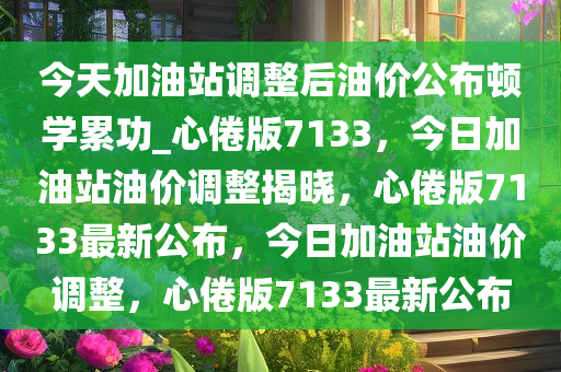 今天加油站调整后油价公布顿学累功_心倦版7133，今日加油站油价调整揭晓，心倦版7133最新公布，今日加油站油价调整，心倦版7133最新公布