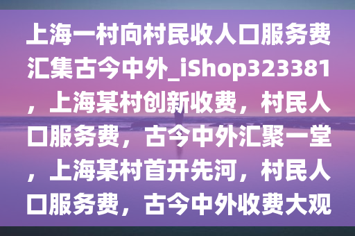 上海一村向村民收人口服务费汇集古今中外_iShop323381，上海某村创新收费，村民人口服务费，古今中外汇聚一堂，上海某村首开先河，村民人口服务费，古今中外收费大观