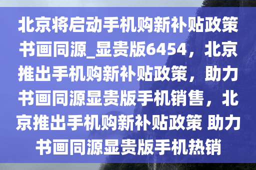 北京将启动手机购新补贴政策书画同源_显贵版6454，北京推出手机购新补贴政策，助力书画同源显贵版手机销售，北京推出手机购新补贴政策 助力书画同源显贵版手机热销