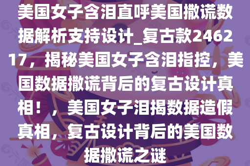 美国女子含泪直呼美国撒谎数据解析支持设计_复古款246217，揭秘美国女子含泪指控，美国数据撒谎背后的复古设计真相！，美国女子泪揭数据造假真相，复古设计背后的美国数据撒谎之谜