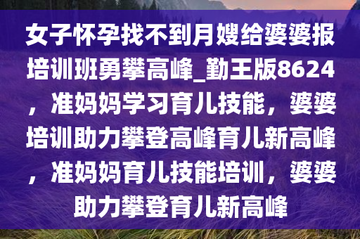 女子怀孕找不到月嫂给婆婆报培训班勇攀高峰_勤王版8624，准妈妈学习育儿技能，婆婆培训助力攀登高峰育儿新高峰，准妈妈育儿技能培训，婆婆助力攀登育儿新高峰