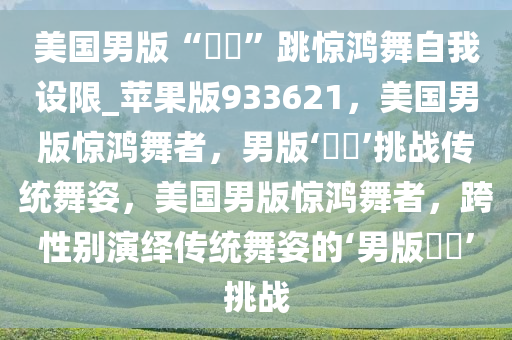 美国男版“嬛嬛”跳惊鸿舞自我设限_苹果版933621，美国男版惊鸿舞者，男版‘嬛嬛’挑战传统舞姿，美国男版惊鸿舞者，跨性别演绎传统舞姿的‘男版嬛嬛’挑战