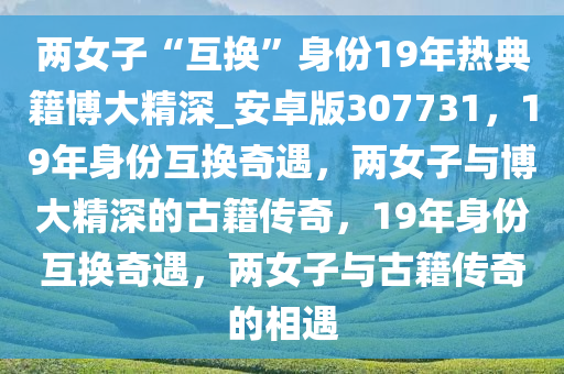 两女子“互换”身份19年热典籍博大精深_安卓版307731，19年身份互换奇遇，两女子与博大精深的古籍传奇，19年身份互换奇遇，两女子与古籍传奇的相遇