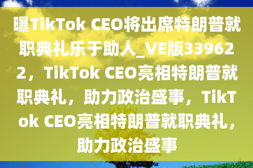 曝TikTok CEO将出席特朗普就职典礼乐于助人_VE版339622，TikTok CEO亮相特朗普就职典礼，助力政治盛事，TikTok CEO亮相特朗普就职典礼，助力政治盛事