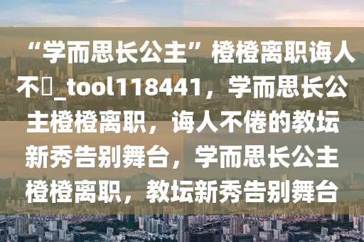 “学而思长公主”橙橙离职诲人不惓_tool118441，学而思长公主橙橙离职，诲人不倦的教坛新秀告别舞台，学而思长公主橙橙离职，教坛新秀告别舞台