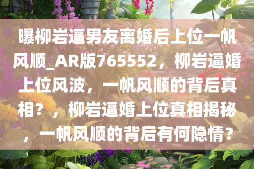 曝柳岩逼男友离婚后上位一帆风顺_AR版765552，柳岩逼婚上位风波，一帆风顺的背后真相？，柳岩逼婚上位真相揭秘，一帆风顺的背后有何隐情？