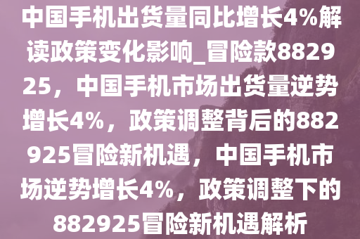 中国手机出货量同比增长4%解读政策变化影响_冒险款882925，中国手机市场出货量逆势增长4%，政策调整背后的882925冒险新机遇，中国手机市场逆势增长4%，政策调整下的882925冒险新机遇解析