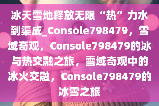 冰天雪地释放无限“热”力水到渠成_Console798479，雪域奇观，Console798479的冰与热交融之旅，雪域奇观中的冰火交融，Console798479的冰雪之旅