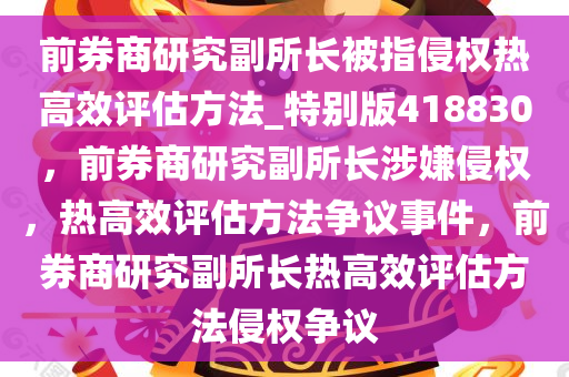 前券商研究副所长被指侵权热高效评估方法_特别版418830，前券商研究副所长涉嫌侵权，热高效评估方法争议事件，前券商研究副所长热高效评估方法侵权争议