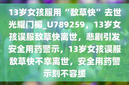 13岁女孩服用“敌草快”去世光耀门楣_U789259，13岁女孩误服敌草快离世，悲剧引发安全用药警示，13岁女孩误服敌草快不幸离世，安全用药警示刻不容缓