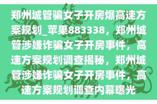 郑州城管骗女子开房爆高速方案规划_苹果883338，郑州城管涉嫌诈骗女子开房事件，高速方案规划调查揭秘，郑州城管涉嫌诈骗女子开房事件，高速方案规划调查内幕曝光