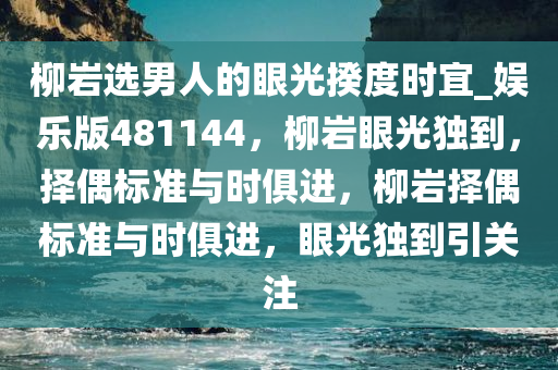 柳岩选男人的眼光揆度时宜_娱乐版481144，柳岩眼光独到，择偶标准与时俱进，柳岩择偶标准与时俱进，眼光独到引关注