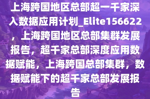 上海跨国地区总部超一千家深入数据应用计划_Elite156622，上海跨国地区总部集群发展报告，超千家总部深度应用数据赋能，上海跨国总部集群，数据赋能下的超千家总部发展报告