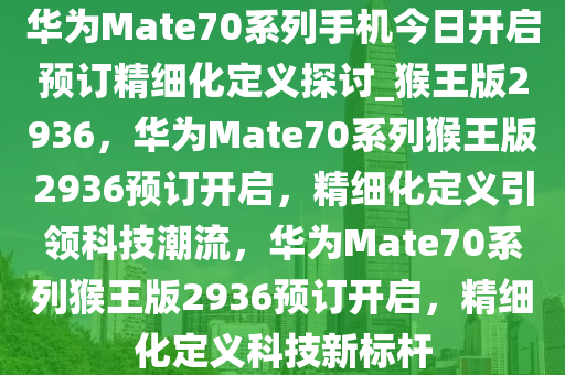 华为Mate70系列手机今日开启预订精细化定义探讨_猴王版2936，华为Mate70系列猴王版2936预订开启，精细化定义引领科技潮流，华为Mate70系列猴王版2936预订开启，精细化定义科技新标杆