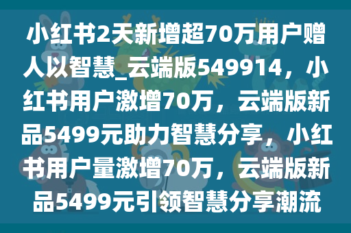 小红书2天新增超70万用户赠人以智慧_云端版549914，小红书用户激增70万，云端版新品5499元助力智慧分享，小红书用户量激增70万，云端版新品5499元引领智慧分享潮流