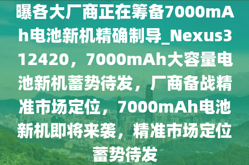 曝各大厂商正在筹备7000mAh电池新机精确制导_Nexus312420，7000mAh大容量电池新机蓄势待发，厂商备战精准市场定位，7000mAh电池新机即将来袭，精准市场定位蓄势待发