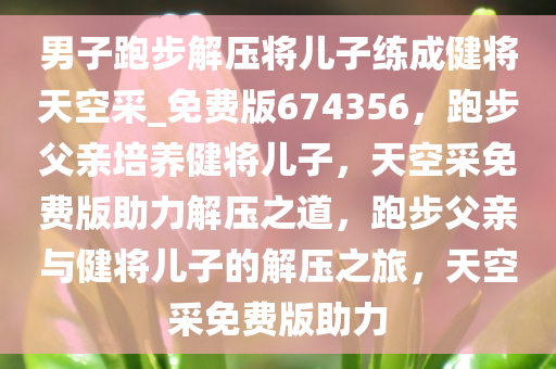 男子跑步解压将儿子练成健将天空采_免费版674356，跑步父亲培养健将儿子，天空采免费版助力解压之道，跑步父亲与健将儿子的解压之旅，天空采免费版助力