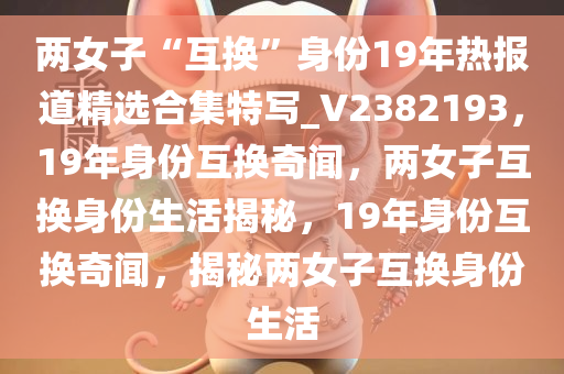 两女子“互换”身份19年热报道精选合集特写_V2382193，19年身份互换奇闻，两女子互换身份生活揭秘，19年身份互换奇闻，揭秘两女子互换身份生活