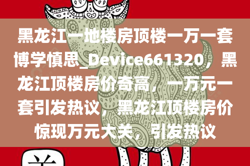 黑龙江一地楼房顶楼一万一套博学慎思_Device661320，黑龙江顶楼房价奇高，一万元一套引发热议，黑龙江顶楼房价惊现万元大关，引发热议