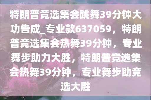 特朗普竞选集会跳舞39分钟大功告成_专业款637059，特朗普竞选集会热舞39分钟，专业舞步助力大胜，特朗普竞选集会热舞39分钟，专业舞步助竞选大胜