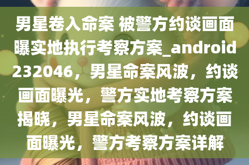 男星卷入命案 被警方约谈画面曝实地执行考察方案_android232046，男星命案风波，约谈画面曝光，警方实地考察方案揭晓，男星命案风波，约谈画面曝光，警方考察方案详解