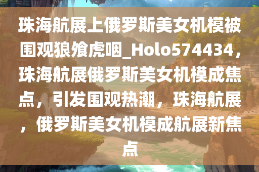 珠海航展上俄罗斯美女机模被围观狼飧虎咽_Holo574434，珠海航展俄罗斯美女机模成焦点，引发围观热潮，珠海航展，俄罗斯美女机模成航展新焦点