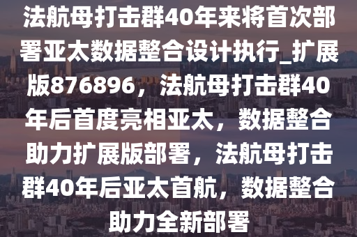 法航母打击群40年来将首次部署亚太数据整合设计执行_扩展版876896，法航母打击群40年后首度亮相亚太，数据整合助力扩展版部署，法航母打击群40年后亚太首航，数据整合助力全新部署