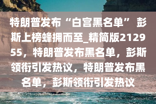 特朗普发布“白宫黑名单” 彭斯上榜蜂拥而至_精简版212955，特朗普发布黑名单，彭斯领衔引发热议，特朗普发布黑名单，彭斯领衔引发热议