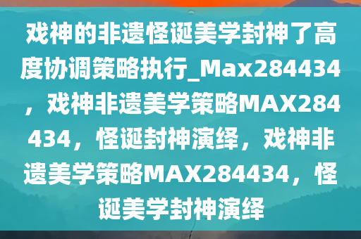 戏神的非遗怪诞美学封神了高度协调策略执行_Max284434，戏神非遗美学策略MAX284434，怪诞封神演绎，戏神非遗美学策略MAX284434，怪诞美学封神演绎