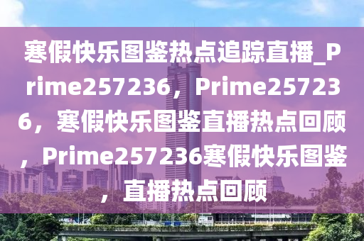 寒假快乐图鉴热点追踪直播_Prime257236，Prime257236，寒假快乐图鉴直播热点回顾，Prime257236寒假快乐图鉴，直播热点回顾