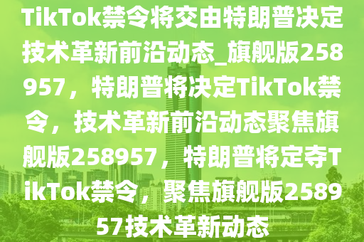 TikTok禁令将交由特朗普决定技术革新前沿动态_旗舰版258957，特朗普将决定TikTok禁令，技术革新前沿动态聚焦旗舰版258957，特朗普将定夺TikTok禁令，聚焦旗舰版258957技术革新动态