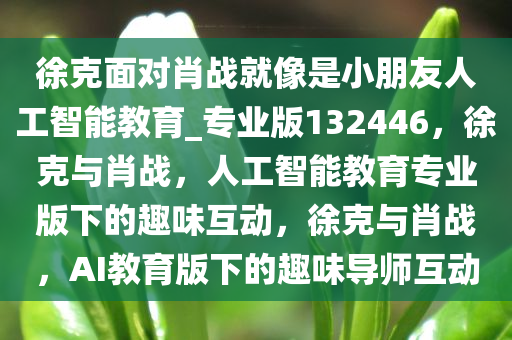 徐克面对肖战就像是小朋友人工智能教育_专业版132446，徐克与肖战，人工智能教育专业版下的趣味互动，徐克与肖战，AI教育版下的趣味导师互动