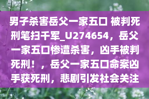 男子杀害岳父一家五口 被判死刑笔扫千军_U274654，岳父一家五口惨遭杀害，凶手被判死刑！，岳父一家五口命案凶手获死刑，悲剧引发社会关注