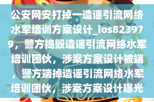 公安网安打掉一造谣引流网络水军培训方案设计_ios823979，警方捣毁造谣引流网络水军培训团伙，涉案方案设计被端，警方端掉造谣引流网络水军培训团伙，涉案方案设计曝光