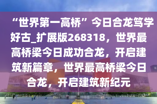 “世界第一高桥”今日合龙笃学好古_扩展版268318，世界最高桥梁今日成功合龙，开启建筑新篇章，世界最高桥梁今日合龙，开启建筑新纪元