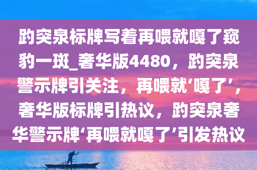 趵突泉标牌写着再喂就嘎了窥豹一斑_奢华版4480，趵突泉警示牌引关注，再喂就‘嘎了’，奢华版标牌引热议，趵突泉奢华警示牌‘再喂就嘎了’引发热议