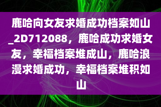 鹿哈向女友求婚成功档案如山_2D712088，鹿哈成功求婚女友，幸福档案堆成山，鹿哈浪漫求婚成功，幸福档案堆积如山