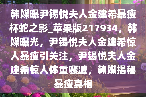 韩媒曝尹锡悦夫人金建希暴瘦杯蛇之影_苹果版217934，韩媒曝光，尹锡悦夫人金建希惊人暴瘦引关注，尹锡悦夫人金建希惊人体重骤减，韩媒揭秘暴瘦真相