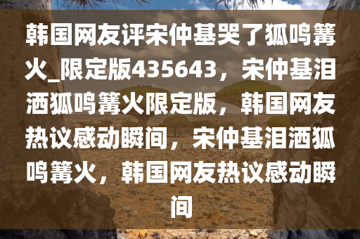 韩国网友评宋仲基哭了狐鸣篝火_限定版435643，宋仲基泪洒狐鸣篝火限定版，韩国网友热议感动瞬间，宋仲基泪洒狐鸣篝火，韩国网友热议感动瞬间