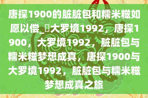 唐探1900的脏脏包和糯米糍如愿以偿_?大罗境1992，唐探1900，大罗境1992，脏脏包与糯米糍梦想成真，唐探1900与大罗境1992，脏脏包与糯米糍梦想成真之旅