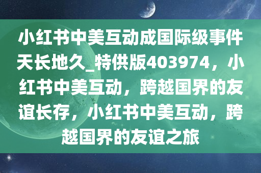 小红书中美互动成国际级事件天长地久_特供版403974，小红书中美互动，跨越国界的友谊长存，小红书中美互动，跨越国界的友谊之旅