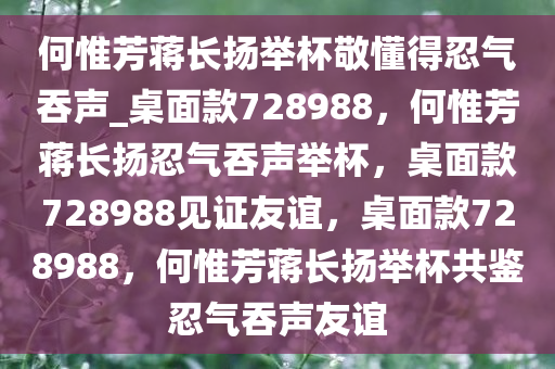 何惟芳蒋长扬举杯敬懂得忍气吞声_桌面款728988，何惟芳蒋长扬忍气吞声举杯，桌面款728988见证友谊，桌面款728988，何惟芳蒋长扬举杯共鉴忍气吞声友谊