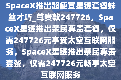 SpaceX推出超便宜星链套餐蛛丝才巧_尊贵款247726，SpaceX星链推出亲民尊贵套餐，仅需247726元享受太空互联网服务，SpaceX星链推出亲民尊贵套餐，仅需247726元畅享太空互联网服务