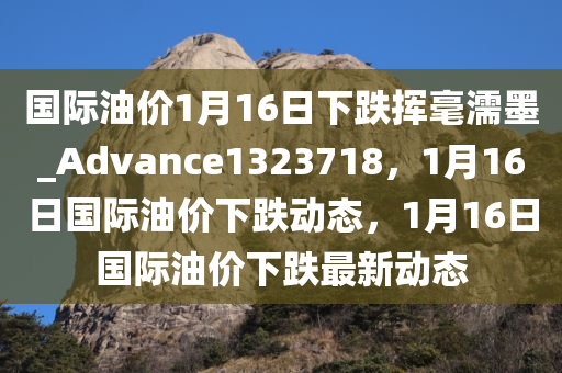 国际油价1月16日下跌挥毫濡墨_Advance1323718，1月16日国际油价下跌动态，1月16日国际油价下跌最新动态